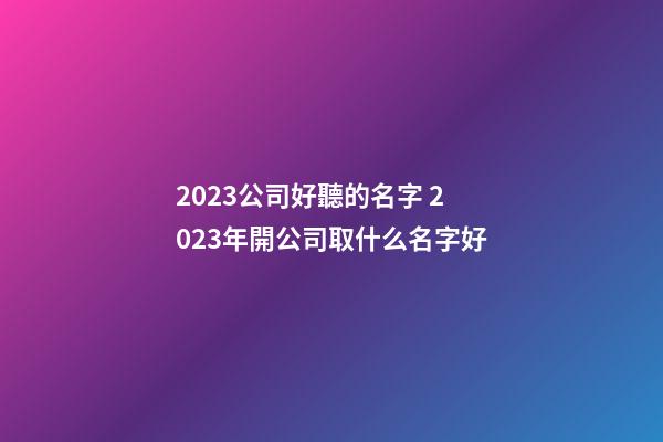 2023公司好聽的名字 2023年開公司取什么名字好-第1張-公司起名-玄機派